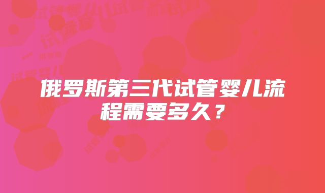 俄罗斯第三代试管婴儿流程需要多久?