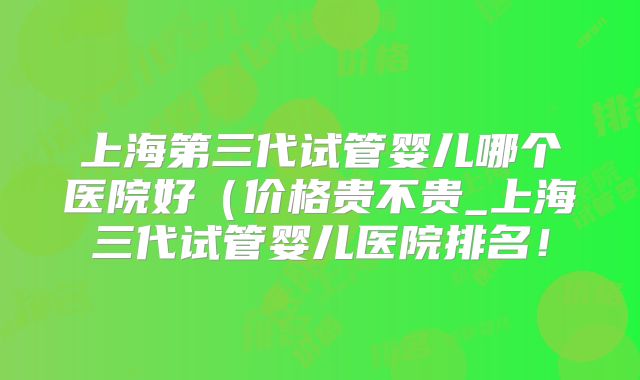 上海第三代试管婴儿哪个医院好（价格贵不贵_上海三代试管婴儿医院排名！