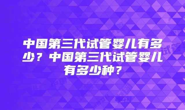 中国第三代试管婴儿有多少？中国第三代试管婴儿有多少种？