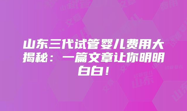 山东三代试管婴儿费用大揭秘:一篇文章让你明明白白!