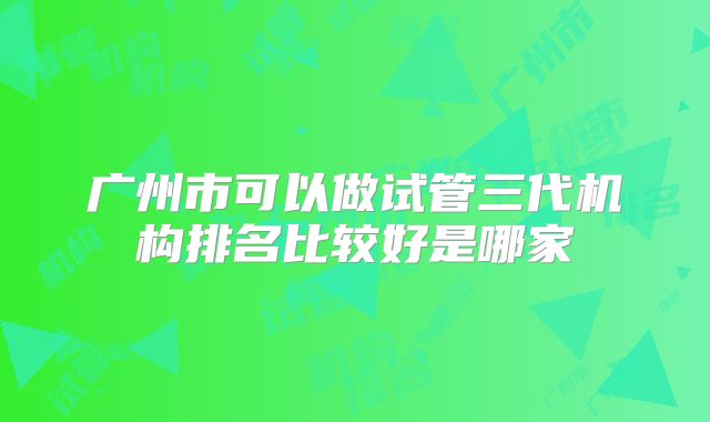 广州市可以做试管三代机构排名比较好是哪家