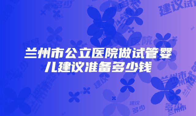 兰州市公立医院做试管婴儿建议准备多少钱