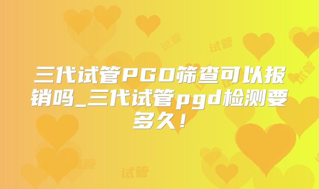 三代试管PGD筛查可以报销吗_三代试管pgd检测要多久！