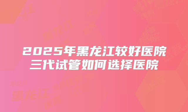 2025年黑龙江较好医院三代试管如何选择医院