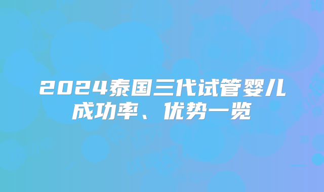 2024泰国三代试管婴儿成功率、优势一览