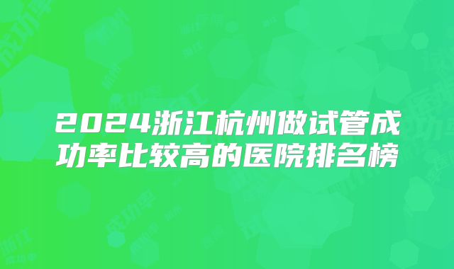 2024浙江杭州做试管成功率比较高的医院排名榜