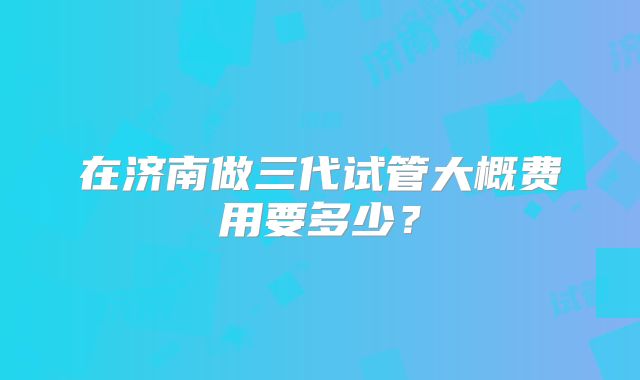 在济南做三代试管大概费用要多少?