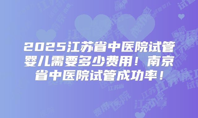 2025江苏省中医院试管婴儿需要多少费用!南京省中医院试管成功率!