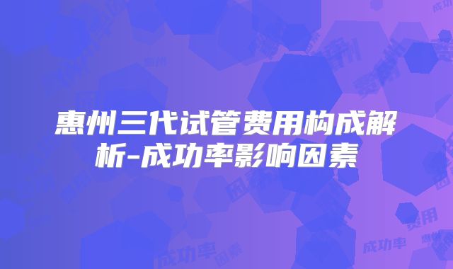 惠州三代试管费用构成解析-成功率影响因素
