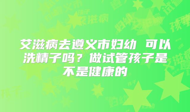 艾滋病去遵义市妇幼 可以洗精子吗？做试管孩子是不是健康的