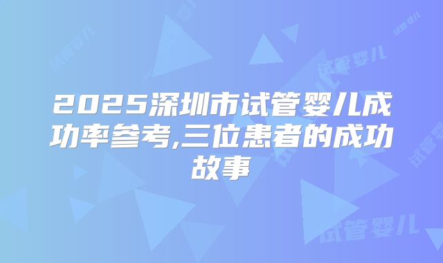 2025深圳市试管婴儿成功率参考,三位患者的成功故事