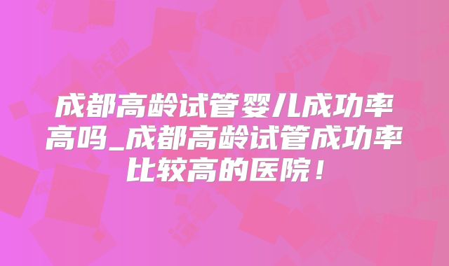 成都高龄试管婴儿成功率高吗_成都高龄试管成功率比较高的医院！