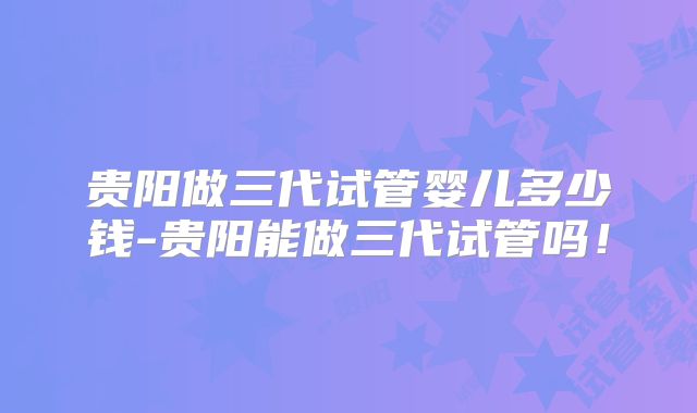 贵阳做三代试管婴儿多少钱-贵阳能做三代试管吗！