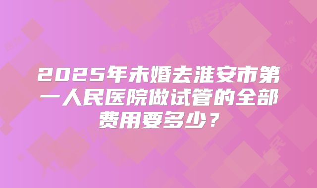 2025年未婚去淮安市第一人民医院做试管的全部费用要多少？