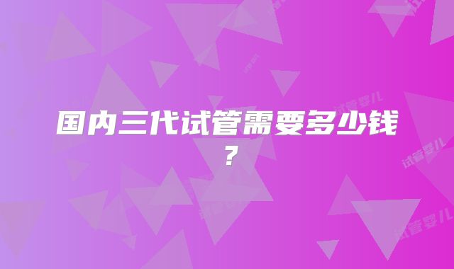 国内三代试管需要多少钱？