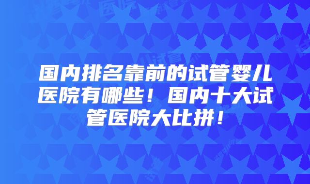 国内排名靠前的试管婴儿医院有哪些！国内十大试管医院大比拼！