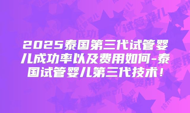 2025泰国第三代试管婴儿成功率以及费用如何-泰国试管婴儿第三代技术!