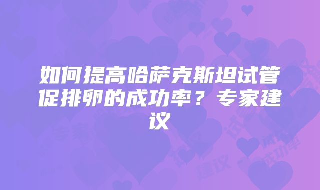如何提高哈萨克斯坦试管促排卵的成功率？专家建议