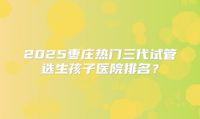 2025枣庄热门三代试管选生孩子医院排名？