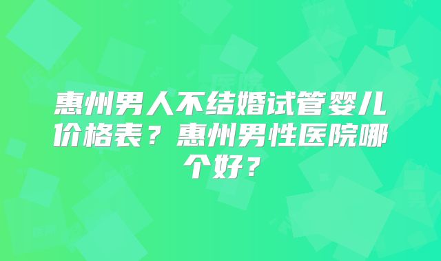 惠州男人不结婚试管婴儿价格表？惠州男性医院哪个好？