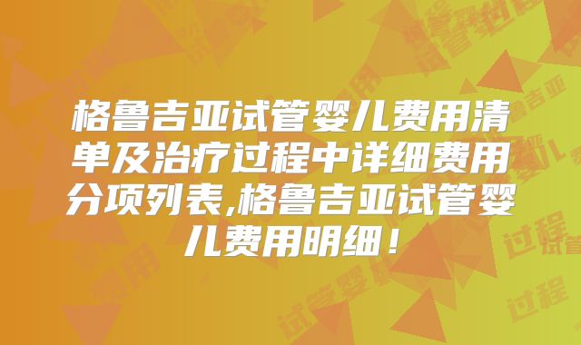 格鲁吉亚试管婴儿费用清单及治疗过程中详细费用分项列表,格鲁吉亚试管婴儿费用明细！