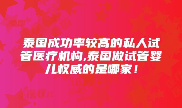 泰国成功率较高的私人试管医疗机构,泰国做试管婴儿权威的是哪家!