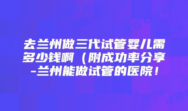 去兰州做三代试管婴儿需多少钱啊(附成功率分享-兰州能做试管的医院!