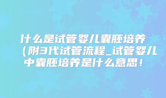 什么是试管婴儿囊胚培养(附3代试管流程_试管婴儿中囊胚培养是什么意思!