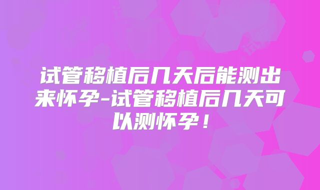 试管移植后几天后能测出来怀孕-试管移植后几天可以测怀孕！
