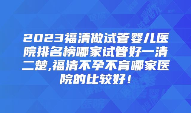 2023福清做试管婴儿医院排名榜哪家试管好一清二楚,福清不孕不育哪家医院的比较好！