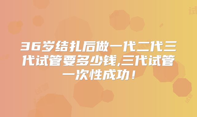 36岁结扎后做一代二代三代试管要多少钱,三代试管一次性成功!
