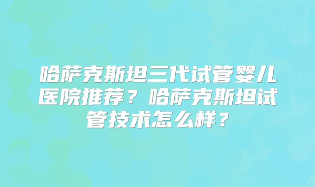 哈萨克斯坦三代试管婴儿医院推荐？哈萨克斯坦试管技术怎么样？