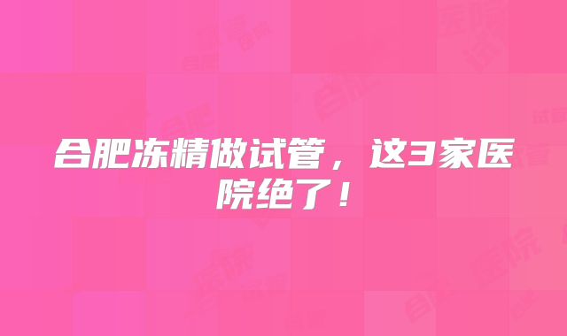 合肥冻精做试管,这3家医院绝了!