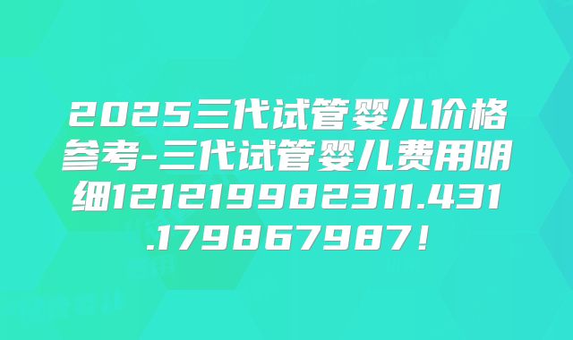 2025三代试管婴儿价格参考-三代试管婴儿费用明细121219982311.431.179867987!