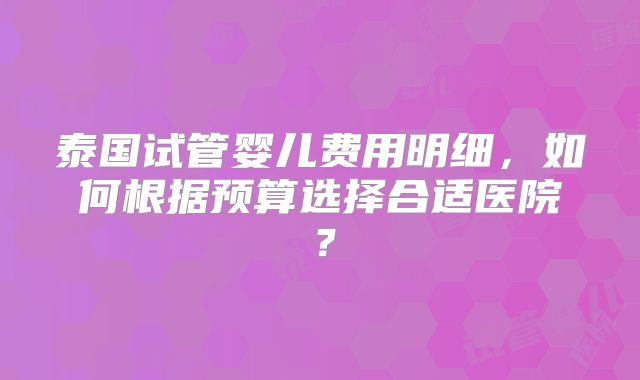 泰国试管婴儿费用明细，如何根据预算选择合适医院？