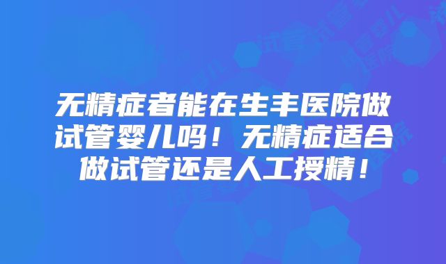 无精症者能在生丰医院做试管婴儿吗！无精症适合做试管还是人工授精！