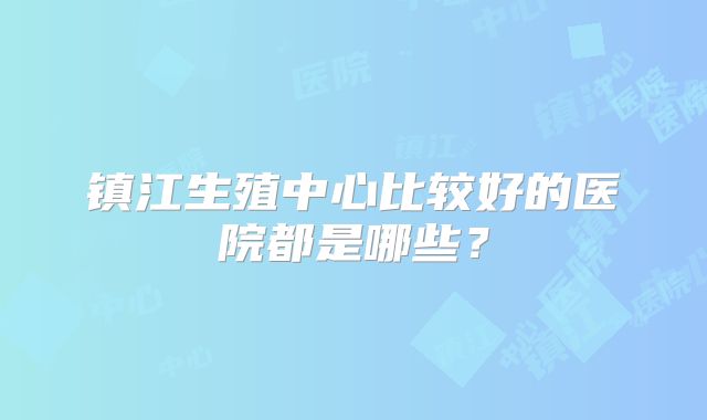 镇江生殖中心比较好的医院都是哪些？