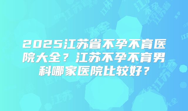 2025江苏省不孕不育医院大全？江苏不孕不育男科哪家医院比较好？