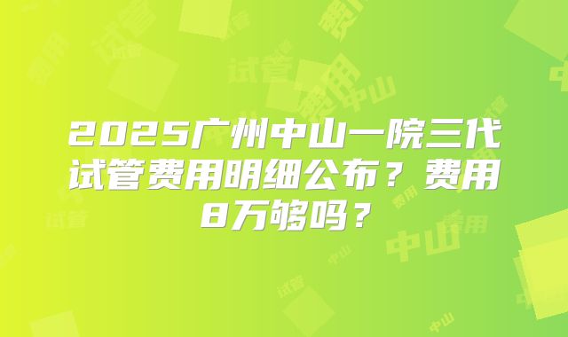 2025广州中山一院三代试管费用明细公布？费用8万够吗？