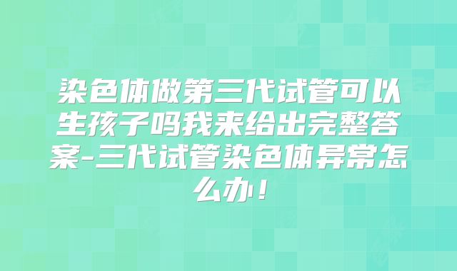 染色体做第三代试管可以生孩子吗我来给出完整答案-三代试管染色体异常怎么办!