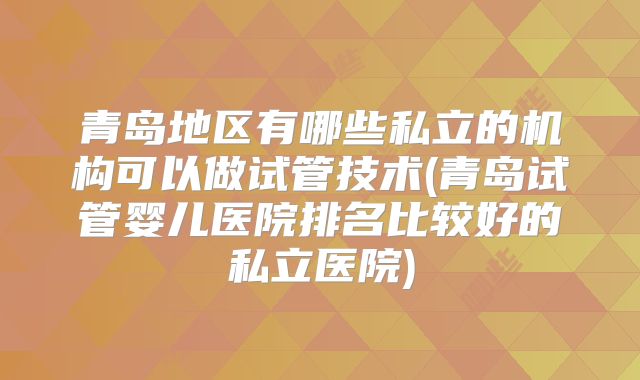 青岛地区有哪些私立的机构可以做试管技术(青岛试管婴儿医院排名比较好的私立医院)