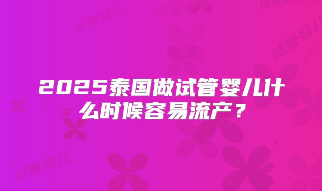 2025泰国做试管婴儿什么时候容易流产？