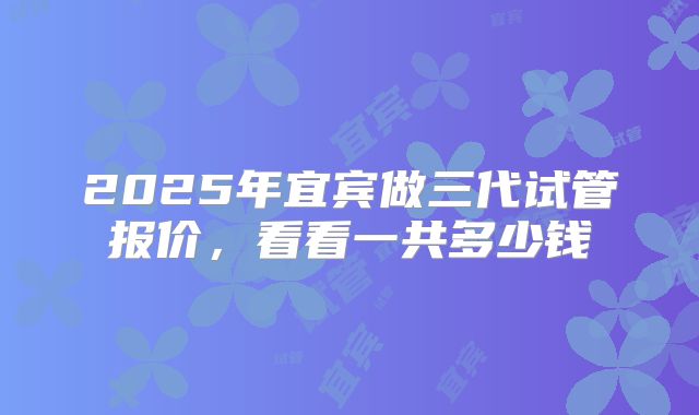 2025年宜宾做三代试管报价，看看一共多少钱