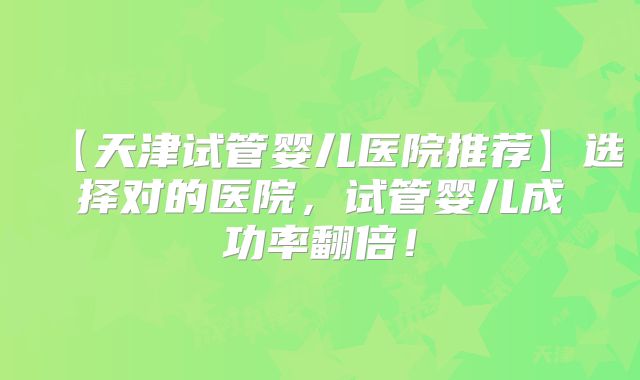 【天津试管婴儿医院推荐】选择对的医院，试管婴儿成功率翻倍！