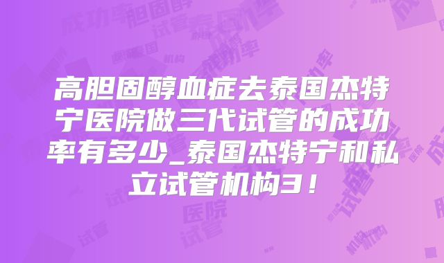 高胆固醇血症去泰国杰特宁医院做三代试管的成功率有多少_泰国杰特宁和私立试管机构3!