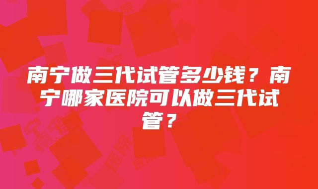 南宁做三代试管多少钱?南宁哪家医院可以做三代试管?