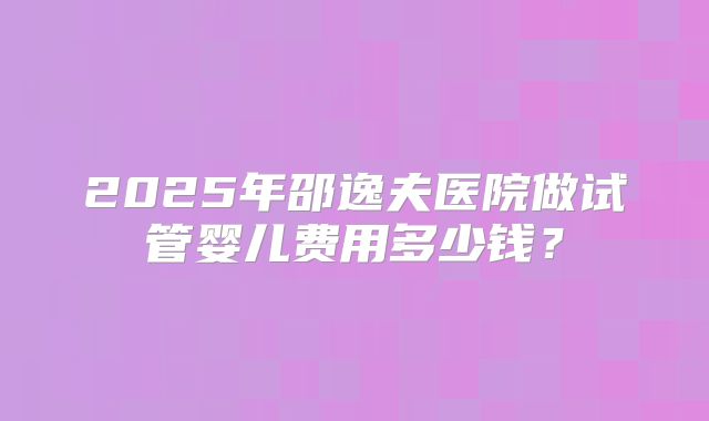 2025年邵逸夫医院做试管婴儿费用多少钱?