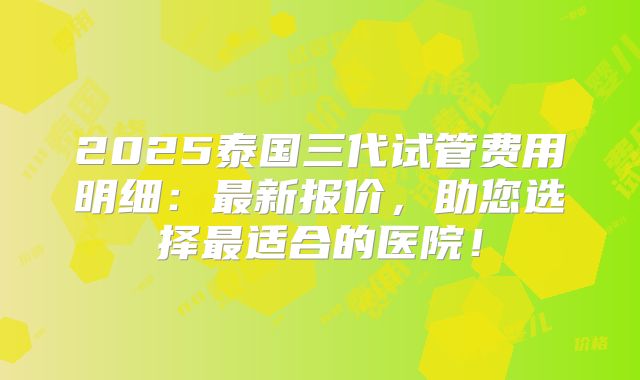 2025泰国三代试管费用明细:最新报价,助您选择最适合的医院!