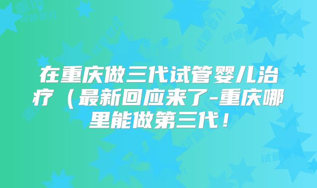 在重庆做三代试管婴儿治疗(最新回应来了-重庆哪里能做第三代!