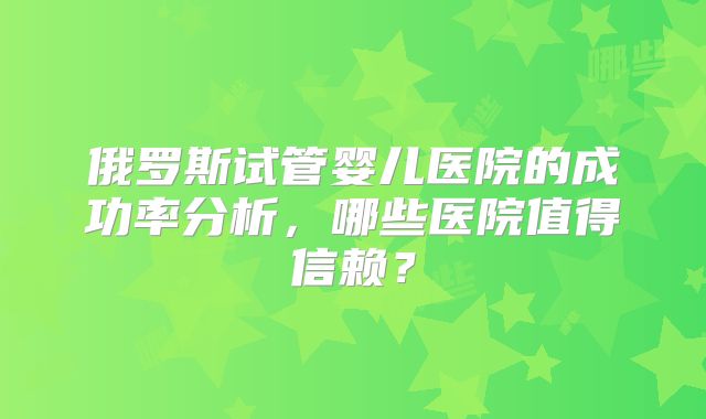 俄罗斯试管婴儿医院的成功率分析，哪些医院值得信赖？